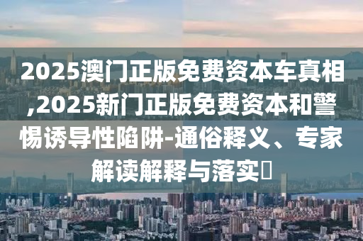 2025澳门正版免费资本车真相,2025新门正版免费资本和警惕诱导性陷阱-通俗释义、专家解读解释与落实